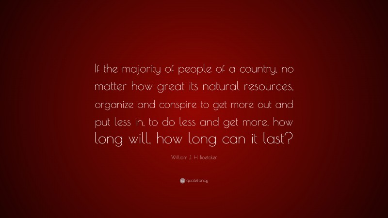 William J. H. Boetcker Quote: “If the majority of people of a country, no matter how great its natural resources, organize and conspire to get more out and put less in, to do less and get more, how long will, how long can it last?”
