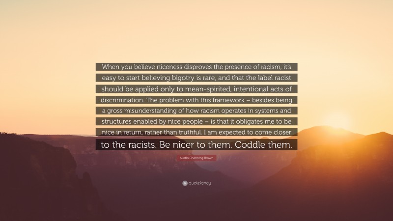 Austin Channing Brown Quote: “When you believe niceness disproves the presence of racism, it’s easy to start believing bigotry is rare, and that the label racist should be applied only to mean-spirited, intentional acts of discrimination. The problem with this framework – besides being a gross misunderstanding of how racism operates in systems and structures enabled by nice people – is that it obligates me to be nice in return, rather than truthful. I am expected to come closer to the racists. Be nicer to them. Coddle them.”