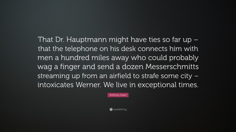 Anthony Doerr Quote: “That Dr. Hauptmann might have ties so far up – that the telephone on his desk connects him with men a hundred miles away who could probably wag a finger and send a dozen Messerschmitts streaming up from an airfield to strafe some city – intoxicates Werner. We live in exceptional times.”