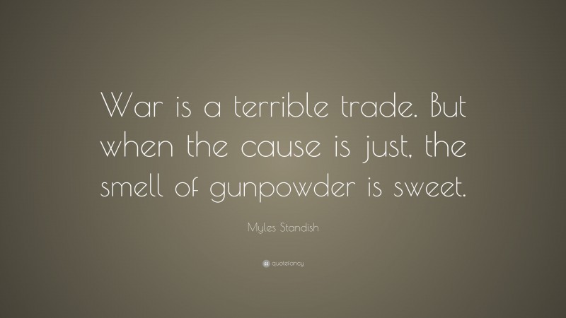 Myles Standish Quote: “War is a terrible trade. But when the cause is just, the smell of gunpowder is sweet.”