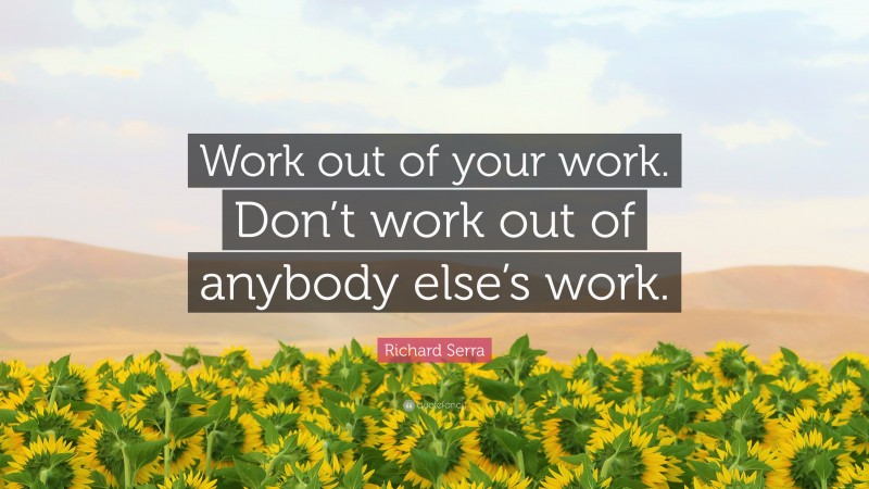 Richard Serra Quote: “Work out of your work. Don’t work out of anybody else’s work.”