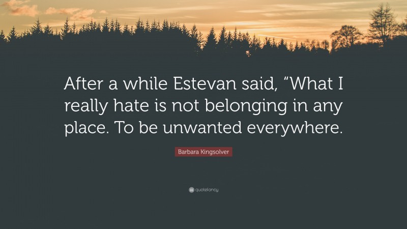 Barbara Kingsolver Quote: “After a while Estevan said, “What I really hate is not belonging in any place. To be unwanted everywhere.”
