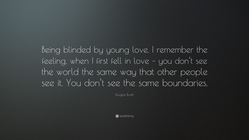 Douglas Booth Quote: “Being blinded by young love. I remember the feeling, when I first fell in love – you don’t see the world the same way that other people see it. You don’t see the same boundaries.”