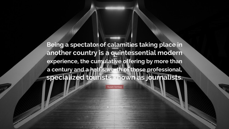 Susan Sontag Quote: “Being a spectator of calamities taking place in another country is a quintessential modern experience, the cumulative offering by more than a century and a half’s worth of those professional, specialized tourists known as journalists.”