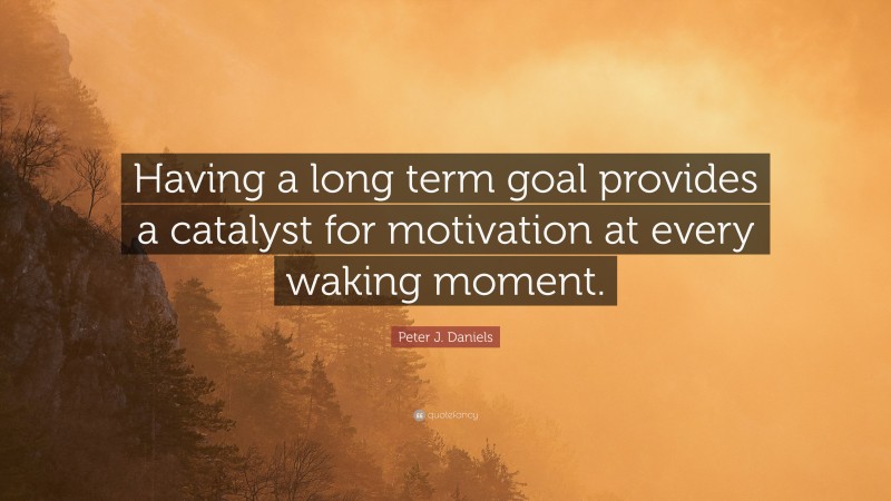 Peter J. Daniels Quote: “Having a long term goal provides a catalyst for motivation at every waking moment.”