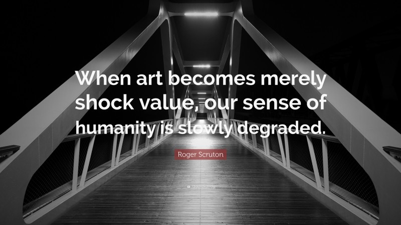 Roger Scruton Quote: “When art becomes merely shock value, our sense of humanity is slowly degraded.”