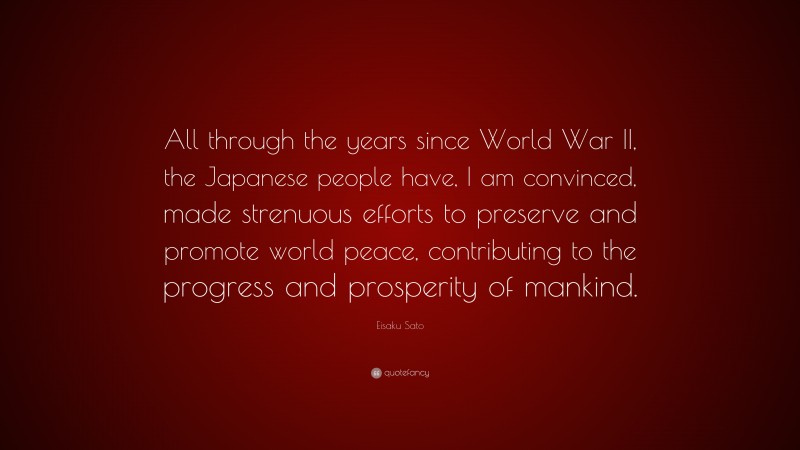 Eisaku Sato Quote: “All through the years since World War II, the Japanese people have, I am convinced, made strenuous efforts to preserve and promote world peace, contributing to the progress and prosperity of mankind.”