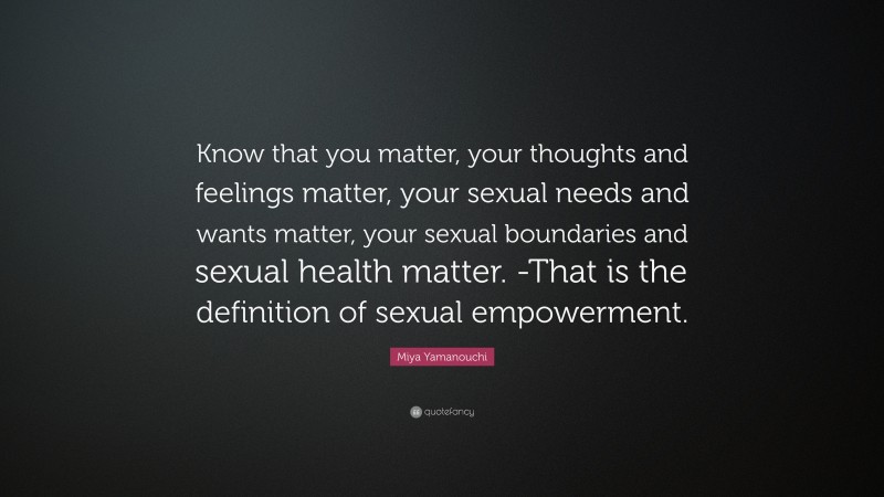 Miya Yamanouchi Quote: “Know that you matter, your thoughts and feelings matter, your sexual needs and wants matter, your sexual boundaries and sexual health matter. -That is the definition of sexual empowerment.”