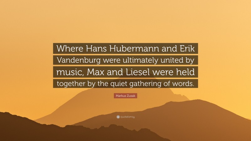 Markus Zusak Quote: “Where Hans Hubermann and Erik Vandenburg were ultimately united by music, Max and Liesel were held together by the quiet gathering of words.”