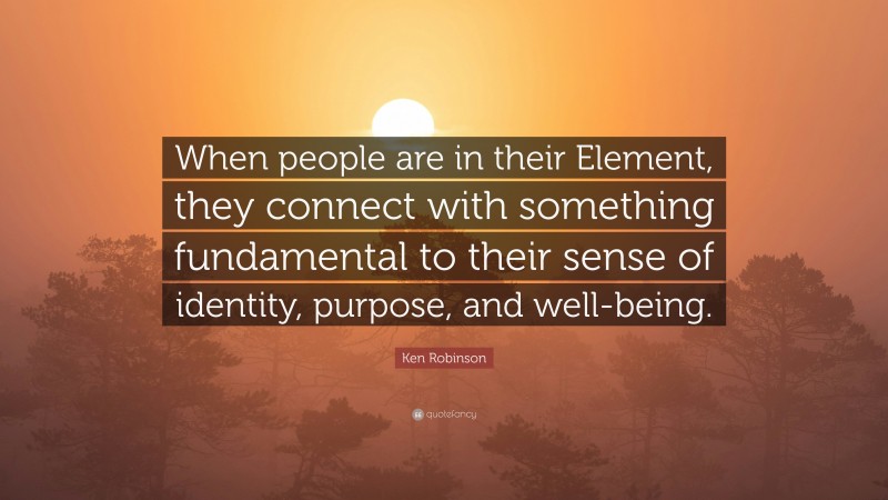Ken Robinson Quote: “When people are in their Element, they connect with something fundamental to their sense of identity, purpose, and well-being.”