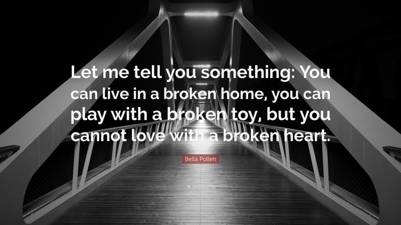 Bella Pollen Quote: “Let me tell you something: You can live in a broken home, you can play with a broken toy, but you cannot love with a broken heart.”