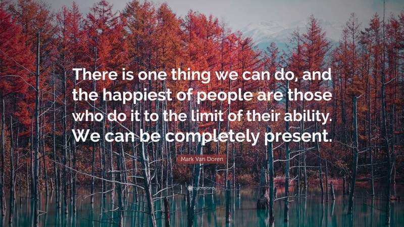 Mark Van Doren Quote: “There is one thing we can do, and the happiest of people are those who do it to the limit of their ability. We can be completely present.”