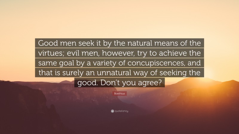 Boethius Quote: “Good men seek it by the natural means of the virtues; evil men, however, try to achieve the same goal by a variety of concupiscences, and that is surely an unnatural way of seeking the good. Don’t you agree?”