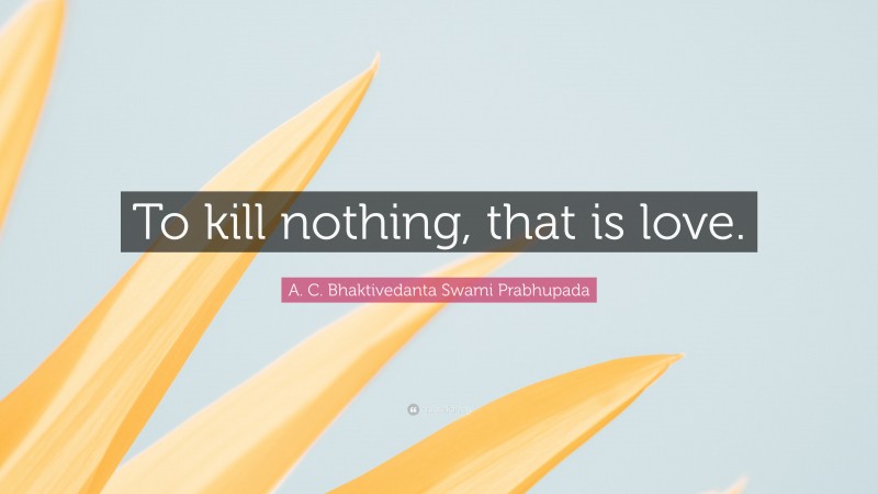 A. C. Bhaktivedanta Swami Prabhupada Quote: “To kill nothing, that is love.”