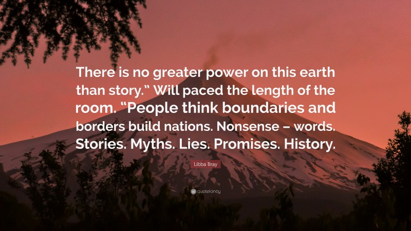Libba Bray Quote: “There is no greater power on this earth than story.” Will paced the length of the room. “People think boundaries and borders build nations. Nonsense – words. Stories. Myths. Lies. Promises. History.”