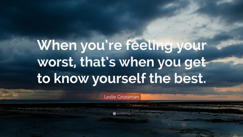 Leslie Grossman Quote: “When you’re feeling your worst, that’s when you get to know yourself the best.”
