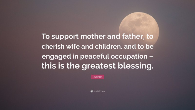 Buddha Quote: “To support mother and father, to cherish wife and children, and to be engaged in peaceful occupation – this is the greatest blessing.”