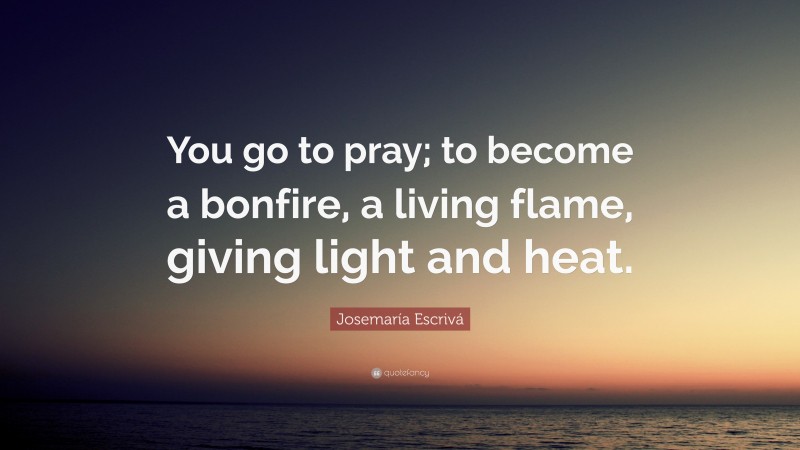 Josemaría Escrivá Quote: “You go to pray; to become a bonfire, a living flame, giving light and heat.”