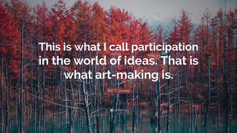 Bill T. Jones Quote: “This is what I call participation in the world of ideas. That is what art-making is.”