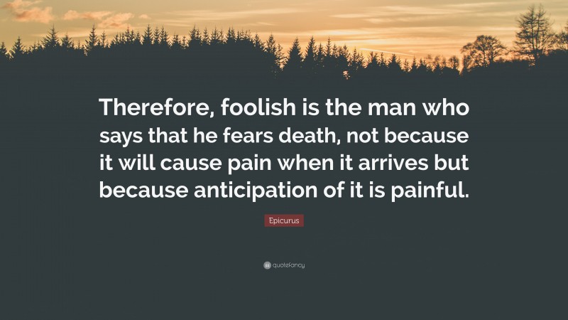 Epicurus Quote: “Therefore, foolish is the man who says that he fears death, not because it will cause pain when it arrives but because anticipation of it is painful.”