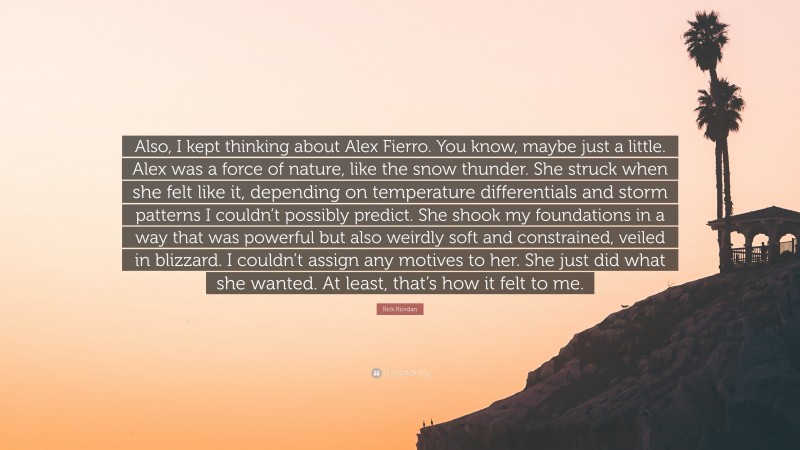 Rick Riordan Quote: “Also, I kept thinking about Alex Fierro. You know, maybe just a little. Alex was a force of nature, like the snow thunder. She struck when she felt like it, depending on temperature differentials and storm patterns I couldn’t possibly predict. She shook my foundations in a way that was powerful but also weirdly soft and constrained, veiled in blizzard. I couldn’t assign any motives to her. She just did what she wanted. At least, that’s how it felt to me.”