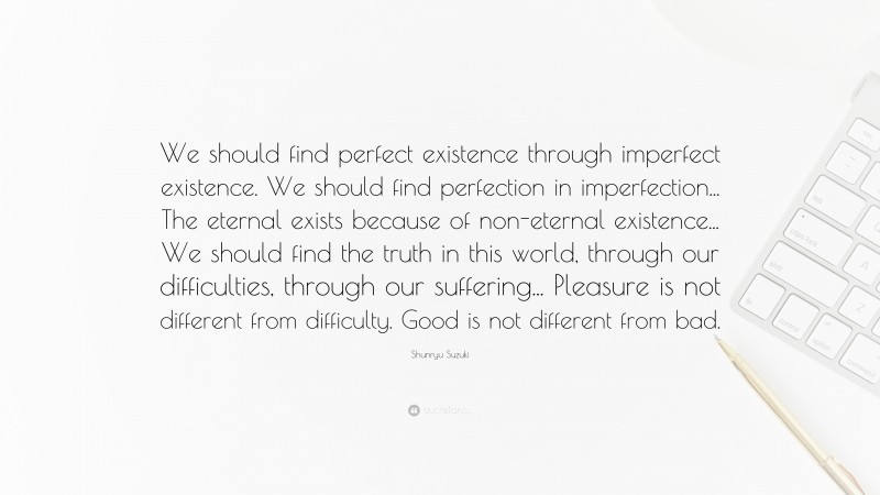 Shunryu Suzuki Quote: “We should find perfect existence through imperfect existence. We should find perfection in imperfection... The eternal exists because of non-eternal existence... We should find the truth in this world, through our difficulties, through our suffering... Pleasure is not different from difficulty. Good is not different from bad.”