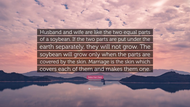 Baba Hari Dass Quote: “Husband and wife are like the two equal parts of a soybean. If the two parts are put under the earth separately, they will not grow. The soybean will grow only when the parts are covered by the skin. Marriage is the skin which covers each of them and makes them one.”