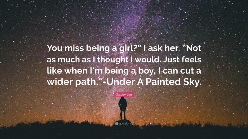Stacey Lee Quote: “You miss being a girl?” I ask her. “Not as much as I thought I would. Just feels like when I’m being a boy, I can cut a wider path.“-Under A Painted Sky.”