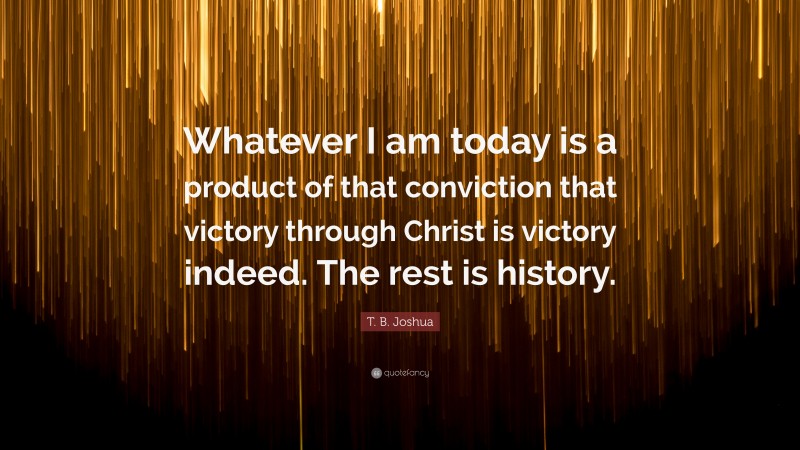 T. B. Joshua Quote: “Whatever I am today is a product of that conviction that victory through Christ is victory indeed. The rest is history.”