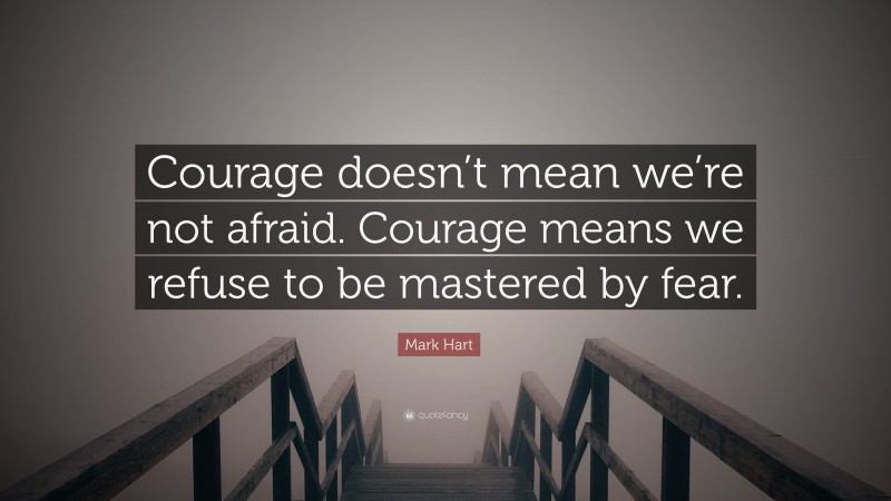 Mark Hart Quote: “Courage doesn’t mean we’re not afraid. Courage means we refuse to be mastered by fear.”