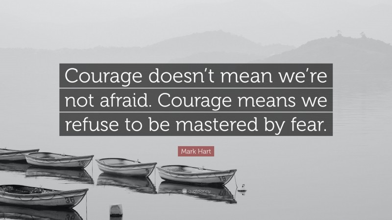 Mark Hart Quote: “Courage doesn’t mean we’re not afraid. Courage means we refuse to be mastered by fear.”