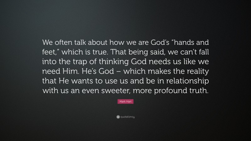Mark Hart Quote: “We often talk about how we are God’s “hands and feet,” which is true. That being said, we can’t fall into the trap of thinking God needs us like we need Him. He’s God – which makes the reality that He wants to use us and be in relationship with us an even sweeter, more profound truth.”