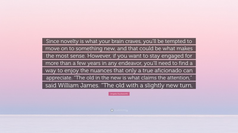 Angela Duckworth Quote: “Since novelty is what your brain craves, you’ll be tempted to move on to something new, and that could be what makes the most sense. However, if you want to stay engaged for more than a few years in any endeavor, you’ll need to find a way to enjoy the nuances that only a true aficionado can appreciate. “The old in the new is what claims the attention,” said William James. “The old with a slightly new turn.”
