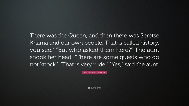 Alexander McCall Smith Quote: “There was the Queen, and then there was Seretse Khama and our own people. That is called history, you see.” “But who asked them here?” The aunt shook her head. “There are some guests who do not knock.” “That is very rude.” “Yes,” said the aunt.”