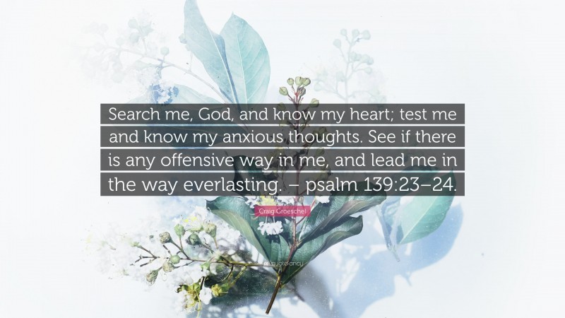 Craig Groeschel Quote: “Search me, God, and know my heart; test me and know my anxious thoughts. See if there is any offensive way in me, and lead me in the way everlasting. – psalm 139:23–24.”