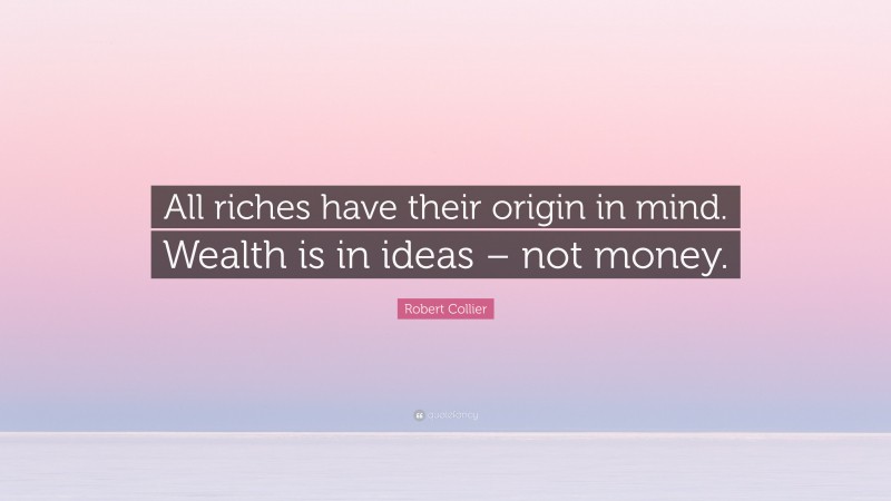 Robert Collier Quote: “All riches have their origin in mind. Wealth is in ideas – not money.”