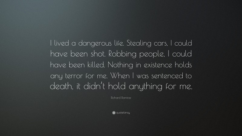 Richard Ramirez Quote: “I lived a dangerous life. Stealing cars, I could have been shot. Robbing people, I could have been killed. Nothing in existence holds any terror for me. When I was sentenced to death, it didn’t hold anything for me.”