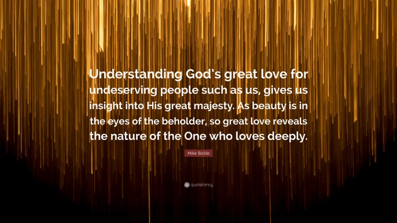 Mike Bickle Quote: “Understanding God’s great love for undeserving people such as us, gives us insight into His great majesty. As beauty is in the eyes of the beholder, so great love reveals the nature of the One who loves deeply.”
