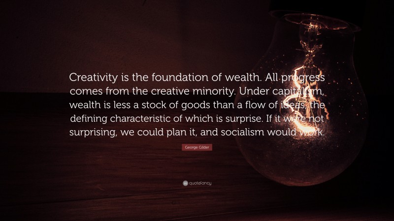 George Gilder Quote: “Creativity is the foundation of wealth. All progress comes from the creative minority. Under capitalism, wealth is less a stock of goods than a flow of ideas, the defining characteristic of which is surprise. If it were not surprising, we could plan it, and socialism would work.”