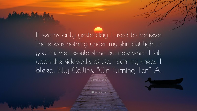 Cornelia Funke Quote: “It seems only yesterday I used to believe There was nothing under my skin but light. If you cut me I would shine. But now when I fall upon the sidewalks of life, I skin my knees. I bleed. Billy Collins, “On Turning Ten” A.”