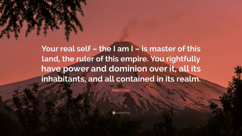 Robert Collier Quote: “Your real self – the I am I – is master of this land, the ruler of this empire. You rightfully have power and dominion over it, all its inhabitants, and all contained in its realm.”