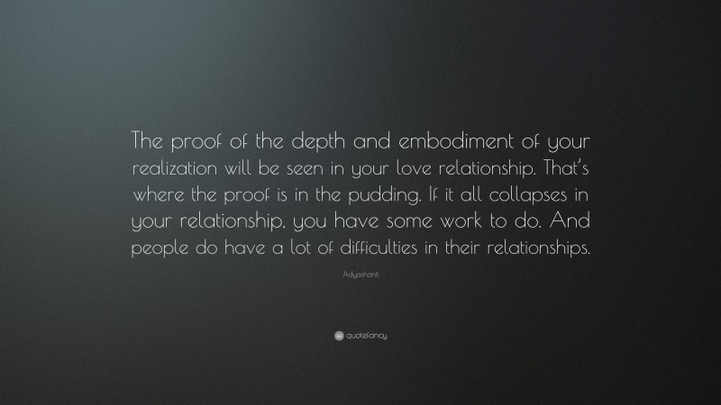 Adyashanti Quote: “The proof of the depth and embodiment of your realization will be seen in your love relationship. That’s where the proof is in the pudding. If it all collapses in your relationship, you have some work to do. And people do have a lot of difficulties in their relationships.”