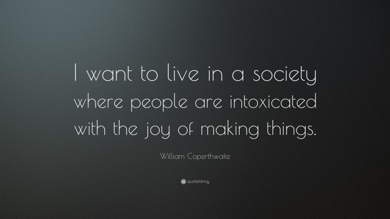William Coperthwaite Quote: “I want to live in a society where people are intoxicated with the joy of making things.”