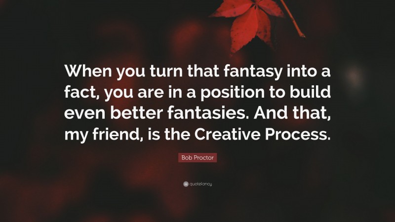Bob Proctor Quote: “When you turn that fantasy into a fact, you are in a position to build even better fantasies. And that, my friend, is the Creative Process.”
