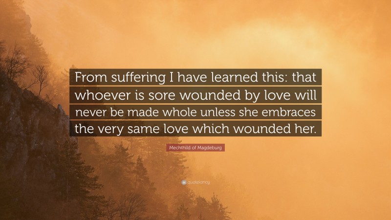 Mechthild of Magdeburg Quote: “From suffering I have learned this: that whoever is sore wounded by love will never be made whole unless she embraces the very same love which wounded her.”