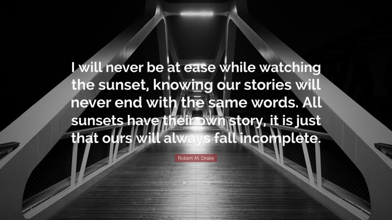Robert M. Drake Quote: “I will never be at ease while watching the sunset, knowing our stories will never end with the same words. All sunsets have their own story, it is just that ours will always fall incomplete.”