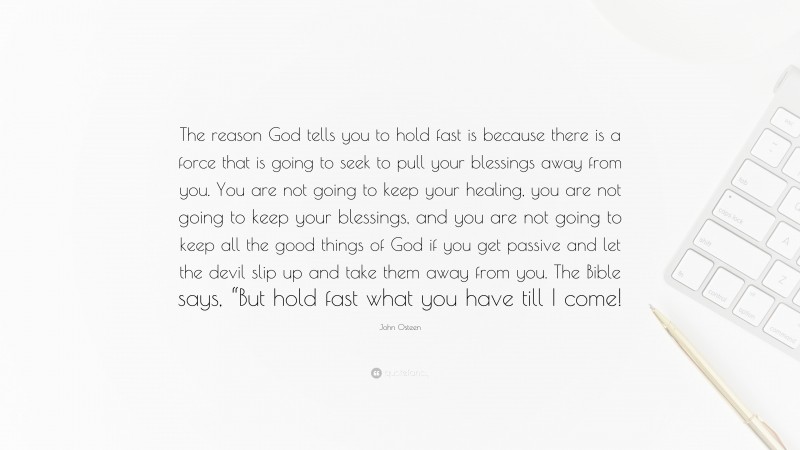 John Osteen Quote: “The reason God tells you to hold fast is because there is a force that is going to seek to pull your blessings away from you. You are not going to keep your healing, you are not going to keep your blessings, and you are not going to keep all the good things of God if you get passive and let the devil slip up and take them away from you. The Bible says, “But hold fast what you have till I come!”