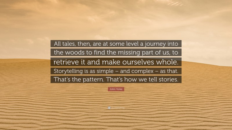 John Yorke Quote: “All tales, then, are at some level a journey into the woods to find the missing part of us, to retrieve it and make ourselves whole. Storytelling is as simple – and complex – as that. That’s the pattern. That’s how we tell stories.”