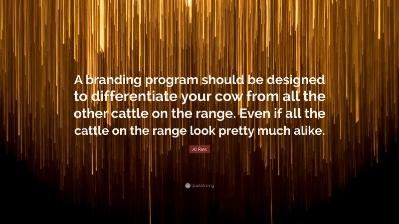 Al Ries Quote: “A branding program should be designed to differentiate your cow from all the other cattle on the range. Even if all the cattle on the range look pretty much alike.”
