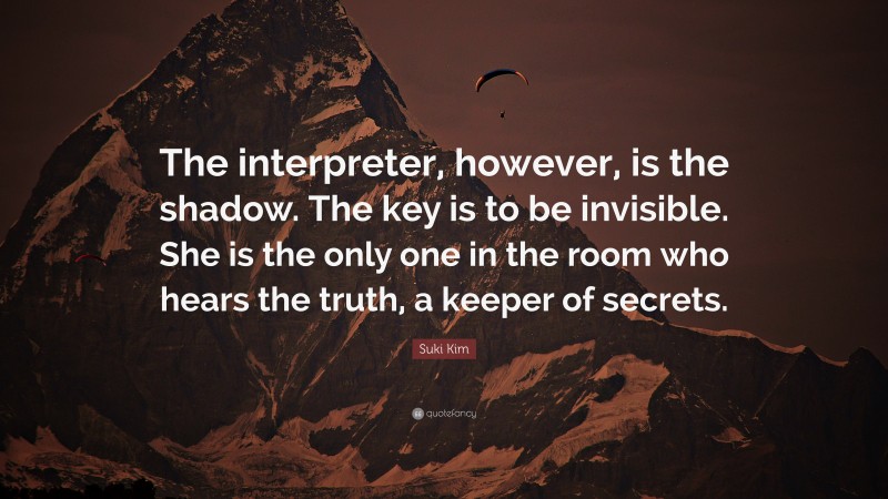 Suki Kim Quote: “The interpreter, however, is the shadow. The key is to be invisible. She is the only one in the room who hears the truth, a keeper of secrets.”
